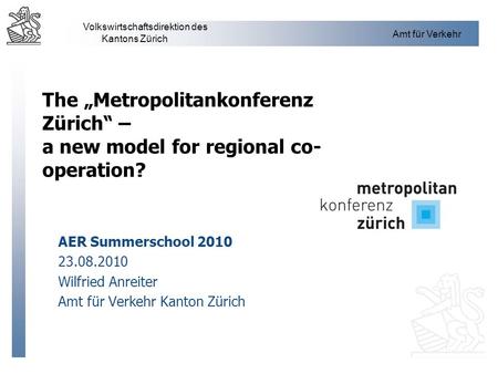 The „Metropolitankonferenz Zürich“ – a new model for regional co-operation? AER Summerschool 2010 23.08.2010 Wilfried Anreiter Amt für Verkehr Kanton.