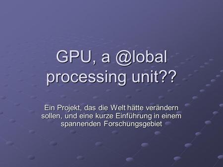 GPU, a @lobal processing unit?? Ein Projekt, das die Welt hätte verändern sollen, und eine kurze Einführung in einem spannenden Forschungsgebiet.