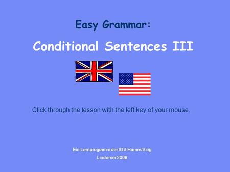 Easy Grammar: Conditional Sentences III Ein Lernprogramm der IGS Hamm/Sieg Lindemer 2008 Click through the lesson with the left key of your mouse.