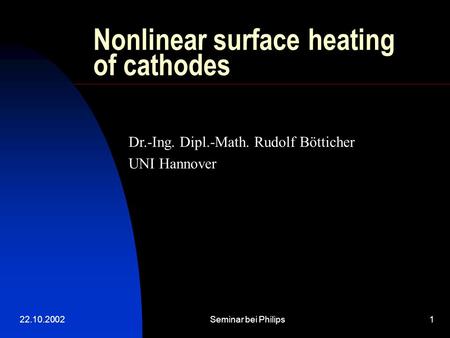 22.10.2002Seminar bei Philips1 Nonlinear surface heating of cathodes Dr.-Ing. Dipl.-Math. Rudolf Bötticher UNI Hannover.
