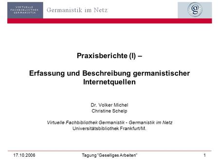 17.10.2006Tagung Geselliges Arbeiten1 Praxisberichte (I) – Erfassung und Beschreibung germanistischer Internetquellen Dr. Volker Michel Christine Schelp.