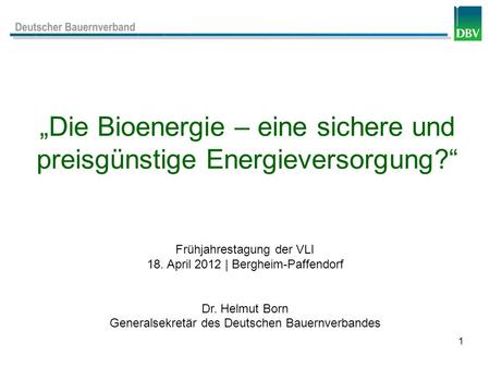 1 Die Bioenergie – eine sichere und preisgünstige Energieversorgung? Frühjahrestagung der VLI 18. April 2012 | Bergheim-Paffendorf Dr. Helmut Born Generalsekretär.