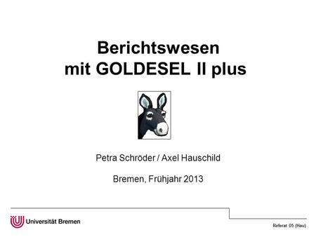 Referat 05 (Hau) Berichtswesen mit GOLDESEL II plus Petra Schröder / Axel Hauschild Bremen, Frühjahr 2013.