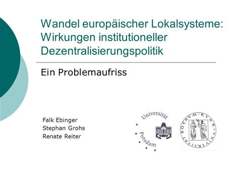 Wandel europäischer Lokalsysteme: Wirkungen institutioneller Dezentralisierungspolitik Ein Problemaufriss Falk Ebinger Stephan Grohs Renate Reiter.