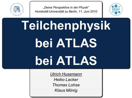 Ulrich Husemann Heiko Lacker Thomas Lohse Klaus Mönig Teilchenphysik bei ATLAS bei ATLAS Deine Perspektive in der Physik Humboldt-Universität zu Berlin,