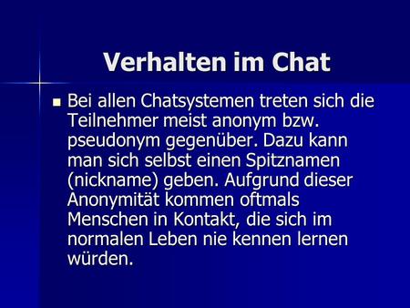 Verhalten im Chat Verhalten im Chat Bei allen Chatsystemen treten sich die Teilnehmer meist anonym bzw. pseudonym gegenüber. Dazu kann man sich selbst.