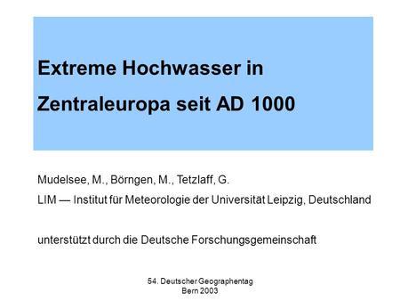 54. Deutscher Geographentag Bern 2003 Extreme Hochwasser in Zentraleuropa seit AD 1000 Mudelsee, M., Börngen, M., Tetzlaff, G. LIM Institut für Meteorologie.