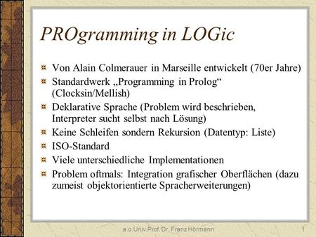 A.o.Univ.Prof. Dr. Franz Hörmann1 PROgramming in LOGic Von Alain Colmerauer in Marseille entwickelt (70er Jahre) Standardwerk Programming in Prolog (Clocksin/Mellish)