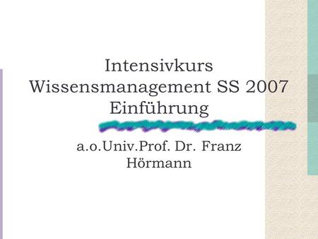 Intensivkurs Wissensmanagement SS 2007 Einführung a.o.Univ.Prof. Dr. Franz Hörmann.