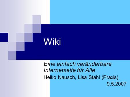 Wiki Eine einfach veränderbare Internetseite für Alle Heiko Nausch, Lisa Stahl (Praxis) 9.5.2007.