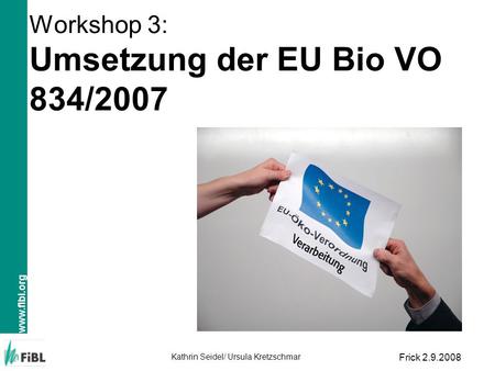 Www.fibl.org Kathrin Seidel/ Ursula Kretzschmar Frick 2.9.2008 Workshop 3: Umsetzung der EU Bio VO 834/2007.