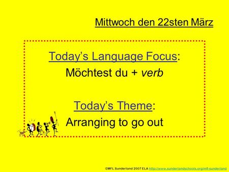 Mittwoch den 22sten März Todays Language Focus: Möchtest du + verb Todays Theme: Arranging to go out ©MFL Sunderland 2007 ELA