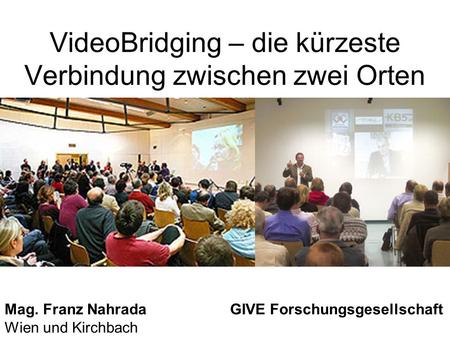 VideoBridging – die kürzeste Verbindung zwischen zwei Orten Mag. Franz Nahrada GIVE Forschungsgesellschaft Wien und Kirchbach.