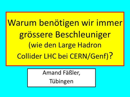 Warum benötigen wir immer grössere Beschleuniger (wie den Large Hadron Collider LHC bei CERN/Genf)? Amand Fäßler, Tübingen.