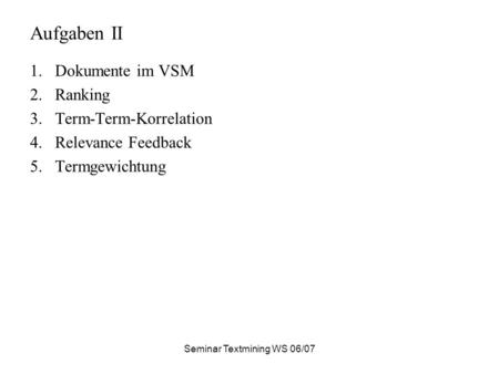 Seminar Textmining WS 06/07 Aufgaben II 1.Dokumente im VSM 2.Ranking 3.Term-Term-Korrelation 4.Relevance Feedback 5.Termgewichtung.