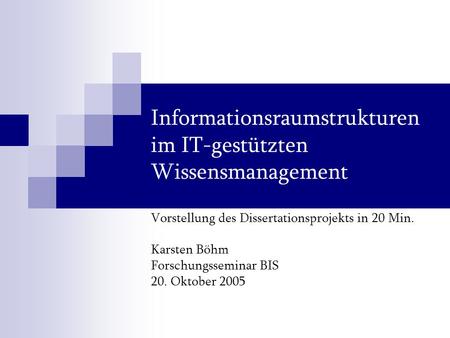 Informationsraumstrukturen im IT-gestützten Wissensmanagement Vorstellung des Dissertationsprojekts in 20 Min. Karsten Böhm Forschungsseminar BIS 20. Oktober.