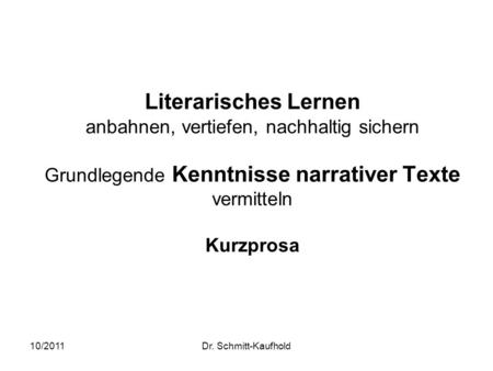 Literarisches Lernen anbahnen, vertiefen, nachhaltig sichern Grundlegende Kenntnisse narrativer Texte vermitteln Kurzprosa 10/2011 Dr. Schmitt-Kaufhold.