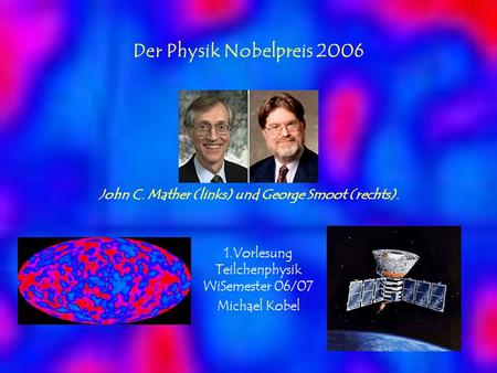 Der Physik Nobelpreis 2006 John C. Mather (links) und George Smoot (rechts). 1.Vorlesung Teilchenphysik WiSemester 06/07 Michael Kobel.