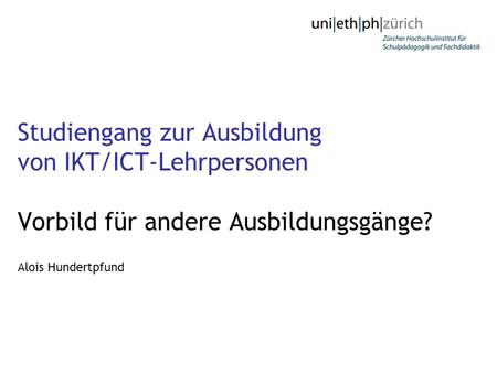 Studiengang zur Ausbildung von IKT/ICT-Lehrpersonen Vorbild für andere Ausbildungsgänge? Alois Hundertpfund.