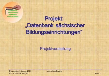 Donnerstag, 9. Januar 2014 B. Carstens /H. Neupert Vorstellung Projekt Seite: 1 Projekt: Datenbank sächsischer Bildungseinrichtungen Projektvorstellung.