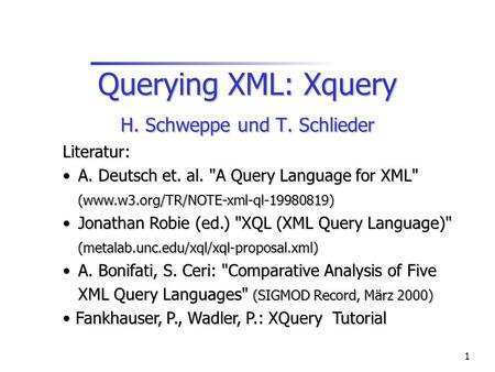 1 Querying XML: Xquery H. Schweppe und T. Schlieder Literatur: A. Deutsch et. al. A Query Language for XML (www.w3.org/TR/NOTE-xml-ql-19980819) A. Deutsch.