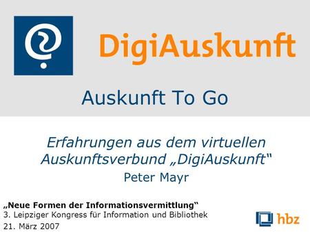Auskunft To Go Erfahrungen aus dem virtuellen Auskunftsverbund DigiAuskunft Peter Mayr Neue Formen der Informationsvermittlung 3. Leipziger Kongress für.