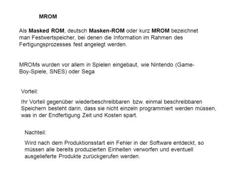 MROM Als Masked ROM, deutsch Masken-ROM oder kurz MROM bezeichnet man Festwertspeicher, bei denen die Information im Rahmen des Fertigungsprozesses fest.