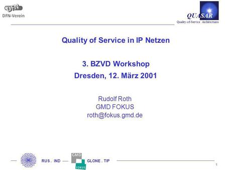 1 Quality-of-Service Architectures QUASAR RUS. IND GLONE. TIP Quality of Service in IP Netzen 3. BZVD Workshop Dresden, 12. März 2001 Rudolf Roth GMD FOKUS.