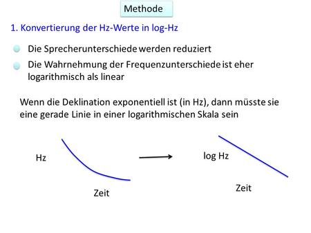 Methode 1. Konvertierung der Hz-Werte in log-Hz Die Sprecherunterschiede werden reduziert Die Wahrnehmung der Frequenzunterschiede ist eher logarithmisch.