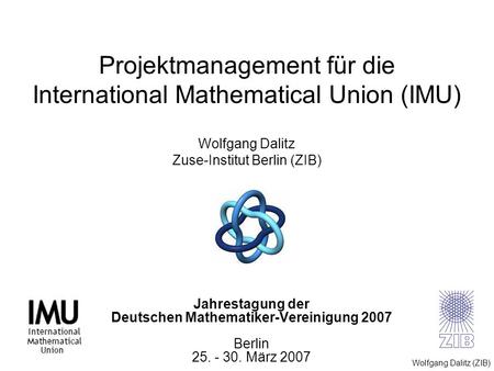 Projektmanagement für die International Mathematical Union (IMU) Wolfgang Dalitz Zuse-Institut Berlin (ZIB) Jahrestagung der Deutschen Mathematiker-Vereinigung.