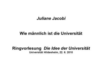 Juliane Jacobi Wie männlich ist die Universität Ringvorlesung Die Idee der Universität Universität Hildesheim, 22. 6. 2010.