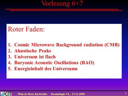 Wim de Boer, KarlsruheKosmologie VL, 27.11.2009 1 Vorlesung 6+7 Roter Faden: 1.Cosmic Microwave Background radiation (CMB) 2.Akustische Peaks 3.Universum.
