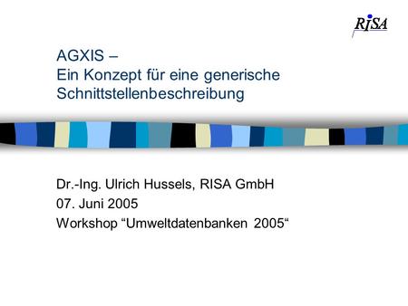 AGXIS – Ein Konzept für eine generische Schnittstellenbeschreibung Dr.-Ing. Ulrich Hussels, RISA GmbH 07. Juni 2005 Workshop Umweltdatenbanken 2005.
