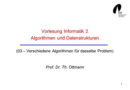 1 Vorlesung Informatik 2 Algorithmen und Datenstrukturen (03 – Verschiedene Algorithmen für dasselbe Problem) Prof. Dr. Th. Ottmann.