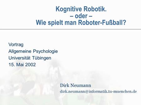 Kognitive Robotik. – oder – Wie spielt man Roboter-Fußball? Vortrag Allgemeine Psychologie Universität Tübingen 15. Mai 2002 Dirk Neumann