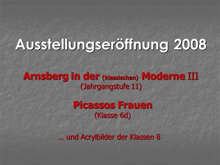 Ausstellungseröffnung 2008 Picassos Frauen (Klasse 6d) Arnsberg in der (klassischen) Moderne III (Jahrgangstufe 11) … und Acrylbilder der Klassen 8.