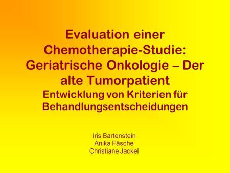 Evaluation einer Chemotherapie-Studie: Geriatrische Onkologie – Der alte Tumorpatient Entwicklung von Kriterien für Behandlungsentscheidungen Iris Bartenstein.