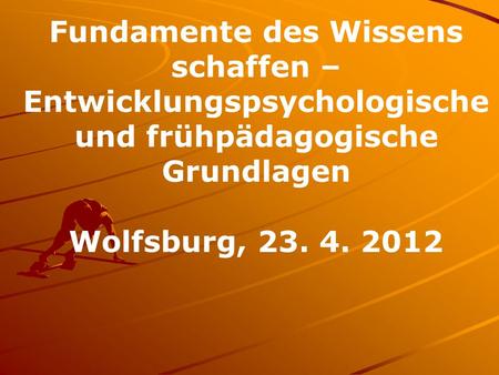 Fundamente des Wissens schaffen – Entwicklungspsychologische und frühpädagogische Grundlagen Wolfsburg, 23. 4. 2012.