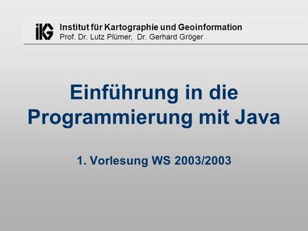 Institut für Kartographie und Geoinformation Prof. Dr. Lutz Plümer, Dr. Gerhard Gröger Einführung in die Programmierung mit Java 1. Vorlesung WS 2003/2003.