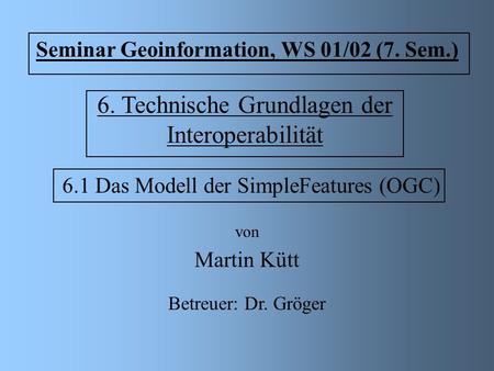 6. Technische Grundlagen der Interoperabilität 6.1 Das Modell der SimpleFeatures (OGC) von Martin Kütt Seminar Geoinformation, WS 01/02 (7. Sem.) Betreuer: