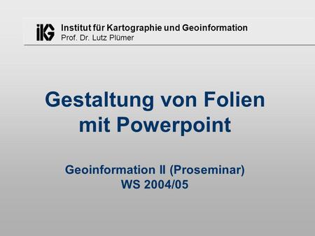 Institut für Kartographie und Geoinformation Prof. Dr. Lutz Plümer Gestaltung von Folien mit Powerpoint Geoinformation II (Proseminar) WS 2004/05.