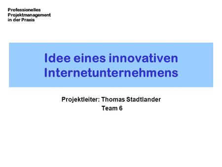 Professionelles Projektmanagement in der Praxis Idee eines innovativen Internetunternehmens Projektleiter: Thomas Stadtlander Team 6.