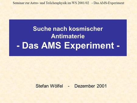 Seminar zur Astro- und Teilchenphysik im WS 2001/02 - Das AMS-Experiment Suche nach kosmischer Antimaterie - Das AMS Experiment - Stefan Wölfel - Dezember.