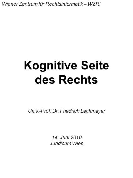 Kognitive Seite des Rechts Univ.-Prof. Dr. Friedrich Lachmayer Wiener Zentrum für Rechtsinformatik – WZRI 14. Juni 2010 Juridicum Wien.
