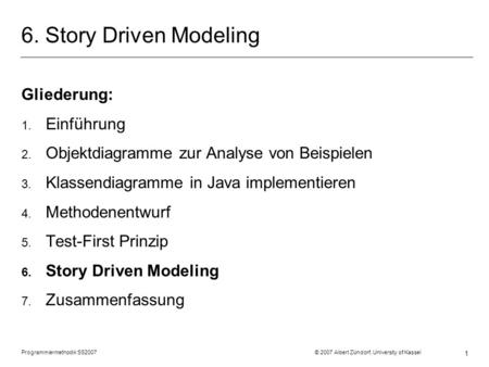 Programmiermethodik SS2007 © 2007 Albert Zündorf, University of Kassel 1 6. Story Driven Modeling Gliederung: 1. Einführung 2. Objektdiagramme zur Analyse.