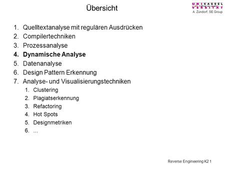 A. Zündorf, SE Group Reverse Engineering K2 1 Übersicht 1.Quelltextanalyse mit regulären Ausdrücken 2.Compilertechniken 3.Prozessanalyse 4.Dynamische Analyse.