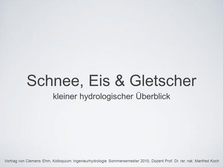 Schnee, Eis & Gletscher kleiner hydrologischer Überblick Vortrag von Clemens Ehm, Kolloquium Ingenieurhydrologie Sommersemester 2010, Dozent Prof. Dr.