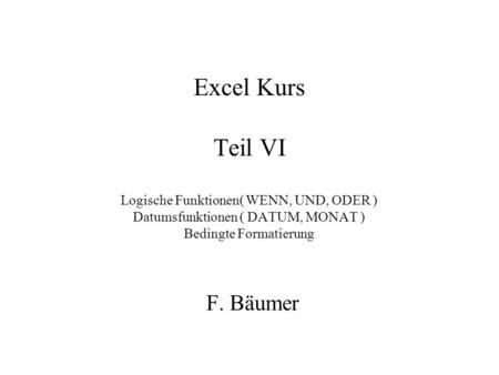Excel Kurs Teil VI Logische Funktionen( WENN, UND, ODER ) Datumsfunktionen ( DATUM, MONAT ) Bedingte Formatierung F. Bäumer.