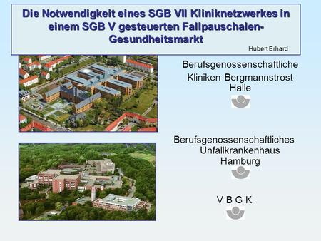 Die Notwendigkeit eines SGB VII Kliniknetzwerkes in einem SGB V gesteuerten Fallpauschalen-Gesundheitsmarkt 							Hubert Erhard Berufsgenossenschaftliche.