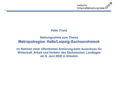 Institut für Wirtschaftsforschung Halle Peter Franz Stellungnahme zum Thema Metropolregion Halle/Leipzig-Sachsendreieck im Rahmen einer öffentlichen Anhörung.